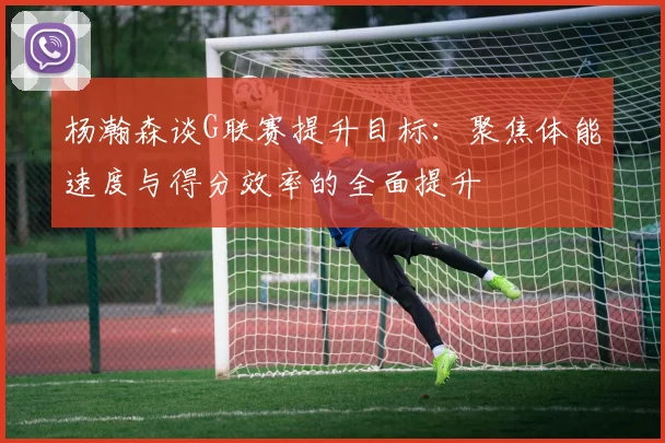 杨瀚森谈G联赛提升目标：聚焦体能速度与得分效率的全面提升