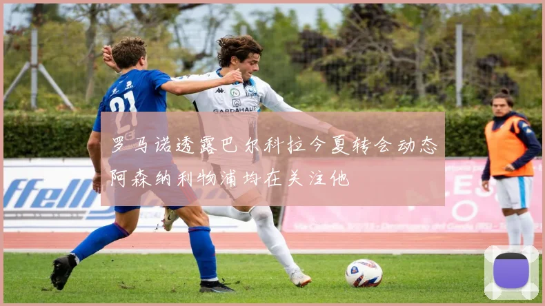 罗马诺透露巴尔科拉今夏转会动态阿森纳利物浦均在关注他