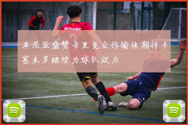 库尼亚盛赞卡里克合作愉快期待卡塞米罗继续为球队效力