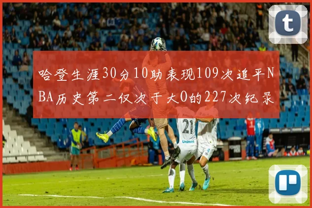 哈登生涯30分10助表现109次追平NBA历史第二仅次于大O的227次纪录