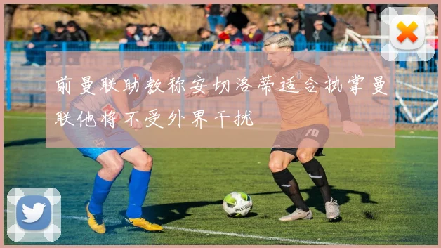 前曼联助教称安切洛蒂适合执掌曼联他将不受外界干扰