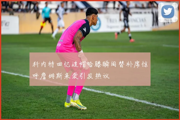 科内特回忆追帽哈滕瞬间替补席惊呼詹姆斯来袭引发热议