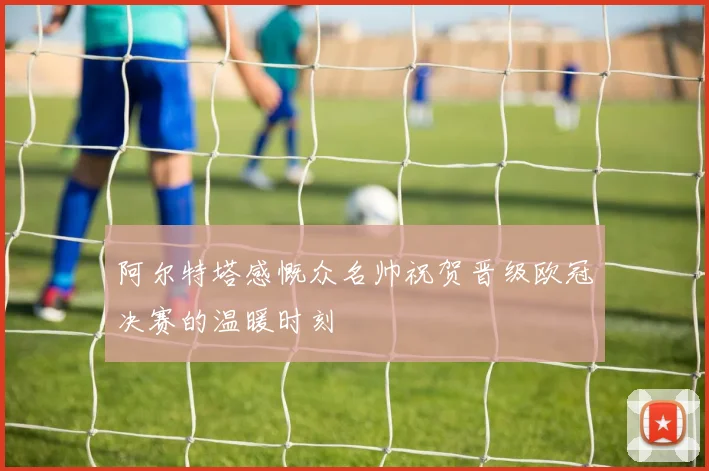 阿尔特塔感慨众名帅祝贺晋级欧冠决赛的温暖时刻
