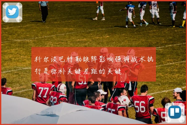科尔谈巴特勒缺阵影响强调战术执行是弥补关键差距的关键