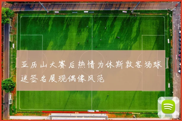 亚历山大赛后热情为休斯敦客场球迷签名展现偶像风范