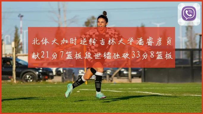 北体大加时逆转吉林大学潘睿彦贡献21分7篮板段世镭独砍33分8篮板表现抢眼