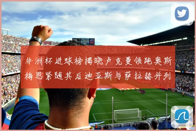 非洲杯进球榜揭晓卢克曼领跑奥斯梅恩紧随其后迪亚斯与萨拉赫并列第三