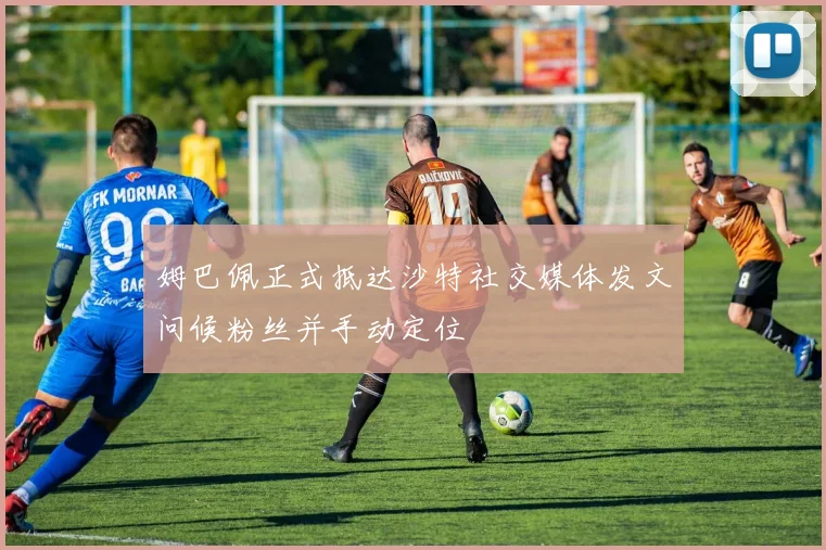 姆巴佩正式抵达沙特社交媒体发文问候粉丝并手动定位