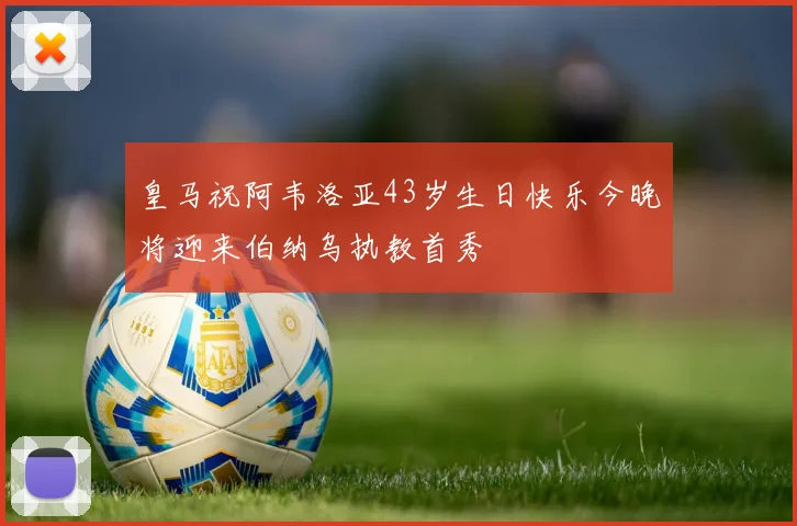 皇马祝阿韦洛亚43岁生日快乐今晚将迎来伯纳乌执教首秀