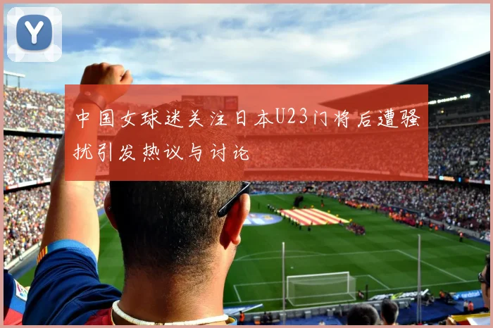 中国女球迷关注日本U23门将后遭骚扰引发热议与讨论