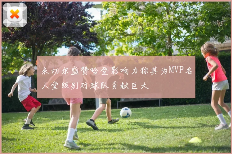 米切尔盛赞哈登影响力称其为MVP名人堂级别对球队贡献巨大