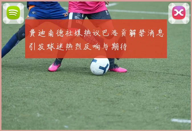 费迪南德社媒热议巴洛贡解禁消息引发球迷热烈反响与期待