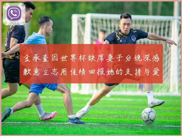 金承奎因世界杯缺席妻子分娩深感歉意立志用佳绩回报她的支持与爱
