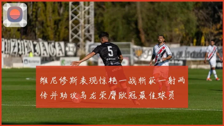 维尼修斯表现惊艳一战斩获一射两传并助攻乌龙荣膺欧冠最佳球员