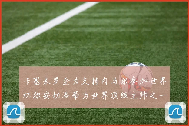 卡塞米罗全力支持内马尔参加世界杯称安切洛蒂为世界顶级主帅之一