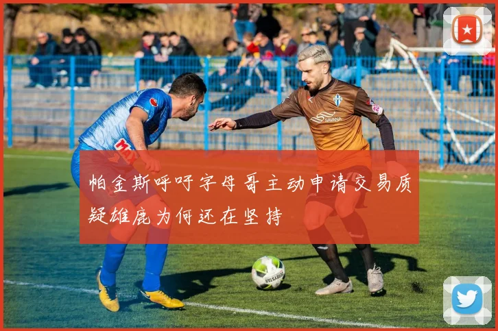 帕金斯呼吁字母哥主动申请交易质疑雄鹿为何还在坚持