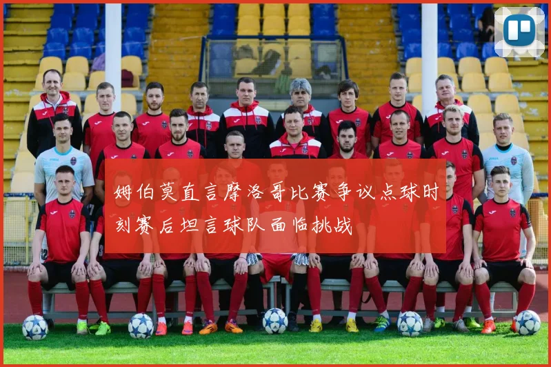 姆伯莫直言摩洛哥比赛争议点球时刻赛后坦言球队面临挑战