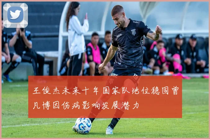 王俊杰未来十年国家队地位稳固曾凡博因伤病影响发展潜力