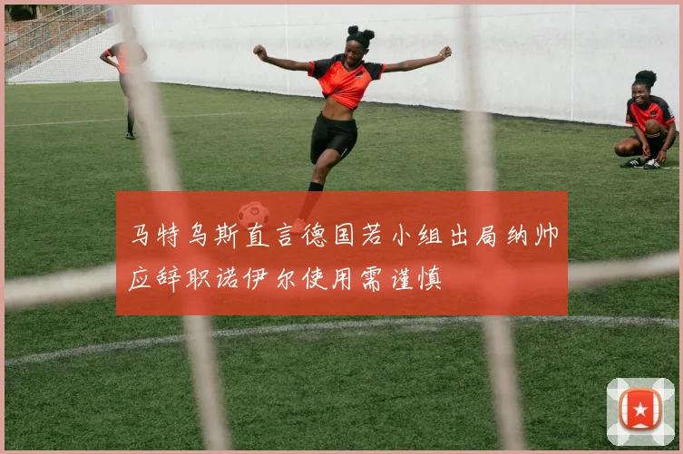 马特乌斯直言德国若小组出局纳帅应辞职诺伊尔使用需谨慎